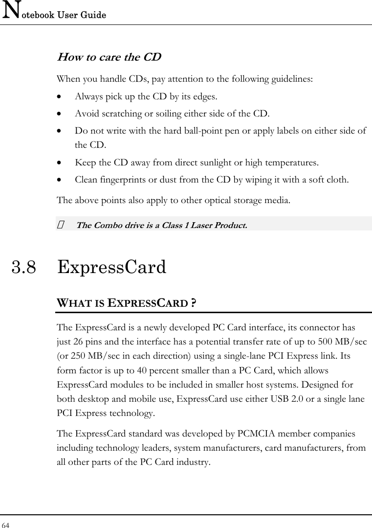 Notebook User Guide 64  How to care the CD When you handle CDs, pay attention to the following guidelines: • Always pick up the CD by its edges. • Avoid scratching or soiling either side of the CD. • Do not write with the hard ball-point pen or apply labels on either side of the CD. • Keep the CD away from direct sunlight or high temperatures. • Clean fingerprints or dust from the CD by wiping it with a soft cloth. The above points also apply to other optical storage media.  The Combo drive is a Class 1 Laser Product. 3.8 ExpressCard  WHAT IS EXPRESSCARD ? The ExpressCard is a newly developed PC Card interface, its connector has just 26 pins and the interface has a potential transfer rate of up to 500 MB/sec (or 250 MB/sec in each direction) using a single-lane PCI Express link. Its form factor is up to 40 percent smaller than a PC Card, which allows ExpressCard modules to be included in smaller host systems. Designed for both desktop and mobile use, ExpressCard use either USB 2.0 or a single lane PCI Express technology.  The ExpressCard standard was developed by PCMCIA member companies including technology leaders, system manufacturers, card manufacturers, from all other parts of the PC Card industry.   