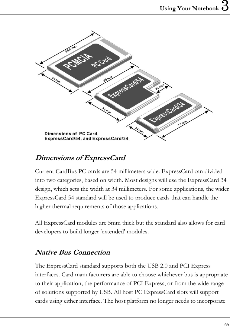 Using Your Notebook 3 65   Dimensions of ExpressCard Current CardBus PC cards are 54 millimeters wide. ExpressCard can divided into two categories, based on width. Most designs will use the ExpressCard 34 design, which sets the width at 34 millimeters. For some applications, the wider ExpressCard 54 standard will be used to produce cards that can handle the higher thermal requirements of those applications.  All ExpressCard modules are 5mm thick but the standard also allows for card developers to build longer &apos;extended&apos; modules.  Native Bus Connection The ExpressCard standard supports both the USB 2.0 and PCI Express interfaces. Card manufacturers are able to choose whichever bus is appropriate to their application; the performance of PCI Express, or from the wide range of solutions supported by USB. All host PC ExpressCard slots will support cards using either interface. The host platform no longer needs to incorporate 