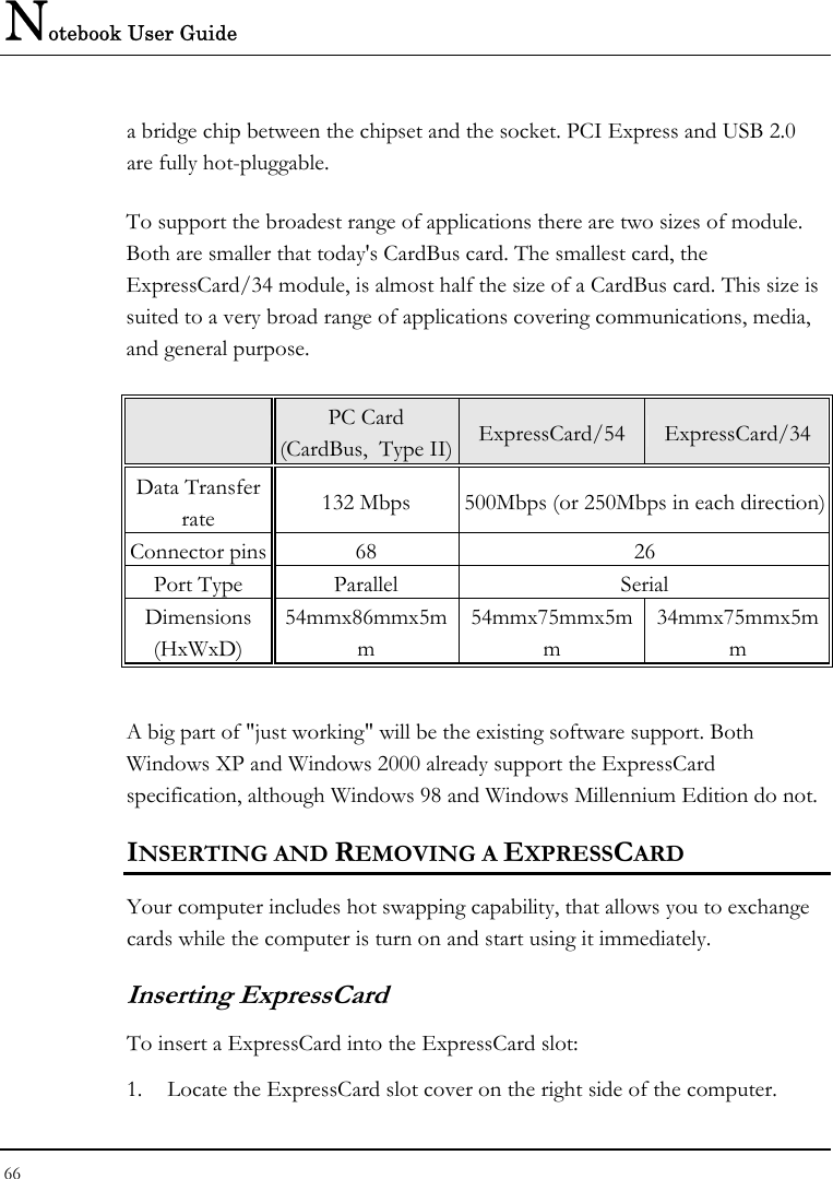 Notebook User Guide 66  a bridge chip between the chipset and the socket. PCI Express and USB 2.0 are fully hot-pluggable.    To support the broadest range of applications there are two sizes of module. Both are smaller that today&apos;s CardBus card. The smallest card, the ExpressCard/34 module, is almost half the size of a CardBus card. This size is suited to a very broad range of applications covering communications, media, and general purpose.    PC Card  (CardBus,  Type II) ExpressCard/54 ExpressCard/34 Data Transfer rate  132 Mbps  500Mbps (or 250Mbps in each direction) Connector pins  68  26 Port Type  Parallel  Serial Dimensions (HxWxD) 54mmx86mmx5mm 54mmx75mmx5mm 34mmx75mmx5mm  A big part of &quot;just working&quot; will be the existing software support. Both Windows XP and Windows 2000 already support the ExpressCard specification, although Windows 98 and Windows Millennium Edition do not.  INSERTING AND REMOVING A EXPRESSCARD  Your computer includes hot swapping capability, that allows you to exchange cards while the computer is turn on and start using it immediately. Inserting ExpressCard To insert a ExpressCard into the ExpressCard slot: 1. Locate the ExpressCard slot cover on the right side of the computer. 