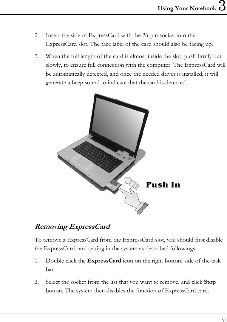 Using Your Notebook 3 67  2. Insert the side of ExpressCard with the 26-pin socket into the ExpressCard slot. The face label of the card should also be facing up. 3. When the full length of the card is almost inside the slot, push firmly but slowly, to ensure full connection with the computer. The ExpressCard will be automatically detected, and once the needed driver is installed, it will generate a beep sound to indicate that the card is detected.  Removing ExpressCard To remove a ExpressCard from the ExpressCard slot, you should first disable the ExpressCard card setting in the system as described followings: 1. Double click the ExpressCard icon on the right bottom side of the task bar. 2. Select the socket from the list that you want to remove, and click Stop button. The system then disables the function of ExpressCard card. 