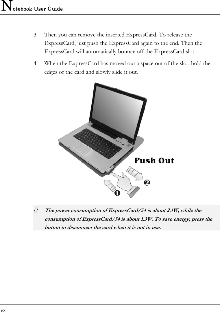 Notebook User Guide 68  3. Then you can remove the inserted ExpressCard. To release the ExpressCard, just push the ExpressCard again to the end. Then the ExpressCard will automatically bounce off the ExpressCard slot. 4. When the ExpressCard has moved out a space out of the slot, hold the edges of the card and slowly slide it out.   The power consumption of ExpressCard/54 is about 2.1W, while the consumption of ExpressCard/34 is about 1.3W. To save energy, press the button to disconnect the card when it is not in use.  