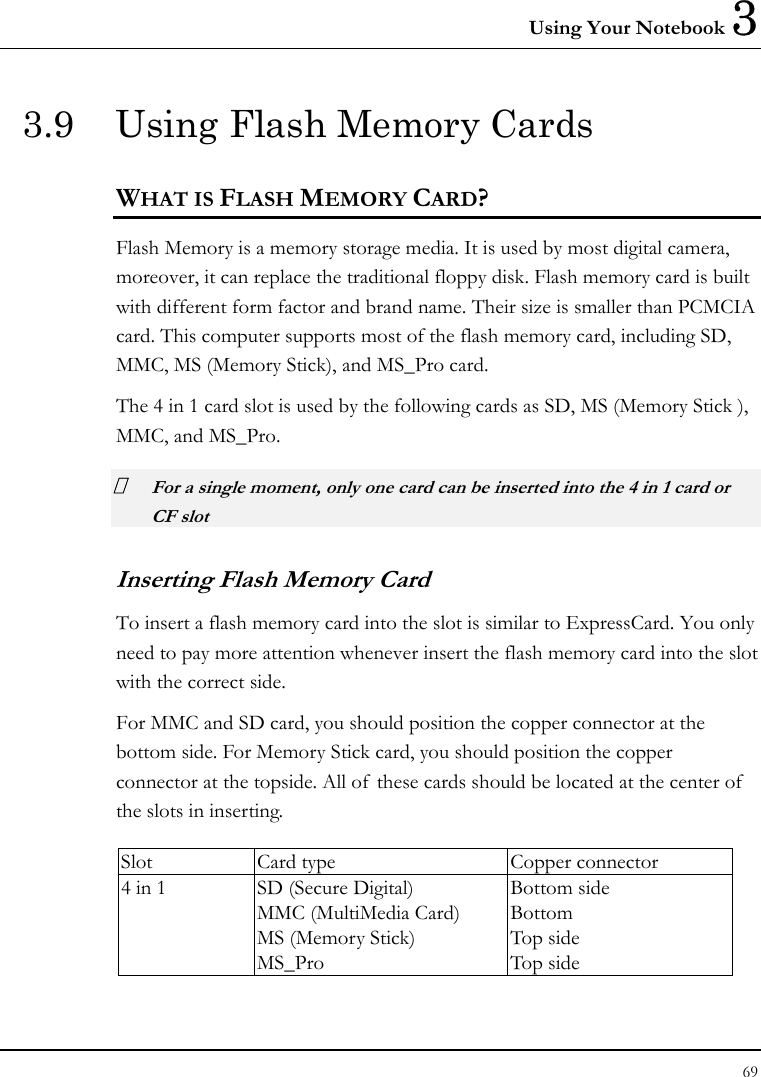 Using Your Notebook 3 69  3.9  Using Flash Memory Cards WHAT IS FLASH MEMORY CARD?   Flash Memory is a memory storage media. It is used by most digital camera, moreover, it can replace the traditional floppy disk. Flash memory card is built with different form factor and brand name. Their size is smaller than PCMCIA card. This computer supports most of the flash memory card, including SD, MMC, MS (Memory Stick), and MS_Pro card. The 4 in 1 card slot is used by the following cards as SD, MS (Memory Stick ), MMC, and MS_Pro.   For a single moment, only one card can be inserted into the 4 in 1 card or CF slot  Inserting Flash Memory Card To insert a flash memory card into the slot is similar to ExpressCard. You only need to pay more attention whenever insert the flash memory card into the slot with the correct side. For MMC and SD card, you should position the copper connector at the bottom side. For Memory Stick card, you should position the copper connector at the topside. All of these cards should be located at the center of  the slots in inserting.  Slot  Card type  Copper connector 4 in 1  SD (Secure Digital) MMC (MultiMedia Card) MS (Memory Stick)   MS_Pro Bottom side Bottom Top side Top side  