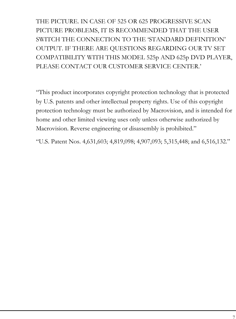 Notebook User Guide 7  THE PICTURE. IN CASE OF 525 OR 625 PROGRESSIVE SCAN PICTURE PROBLEMS, IT IS RECOMMENDED THAT THE USER SWITCH THE CONNECTION TO THE ‘STANDARD DEFINITION’ OUTPUT. IF THERE ARE QUESTIONS REGARDING OUR TV SET COMPATIBILITY WITH THIS MODEL 525p AND 625p DVD PLAYER, PLEASE CONTACT OUR CUSTOMER SERVICE CENTER.’  “This product incorporates copyright protection technology that is protected by U.S. patents and other intellectual property rights. Use of this copyright protection technology must be authorized by Macrovision, and is intended for home and other limited viewing uses only unless otherwise authorized by Macrovision. Reverse engineering or disassembly is prohibited.” “U.S. Patent Nos. 4,631,603; 4,819,098; 4,907,093; 5,315,448; and 6,516,132.” 