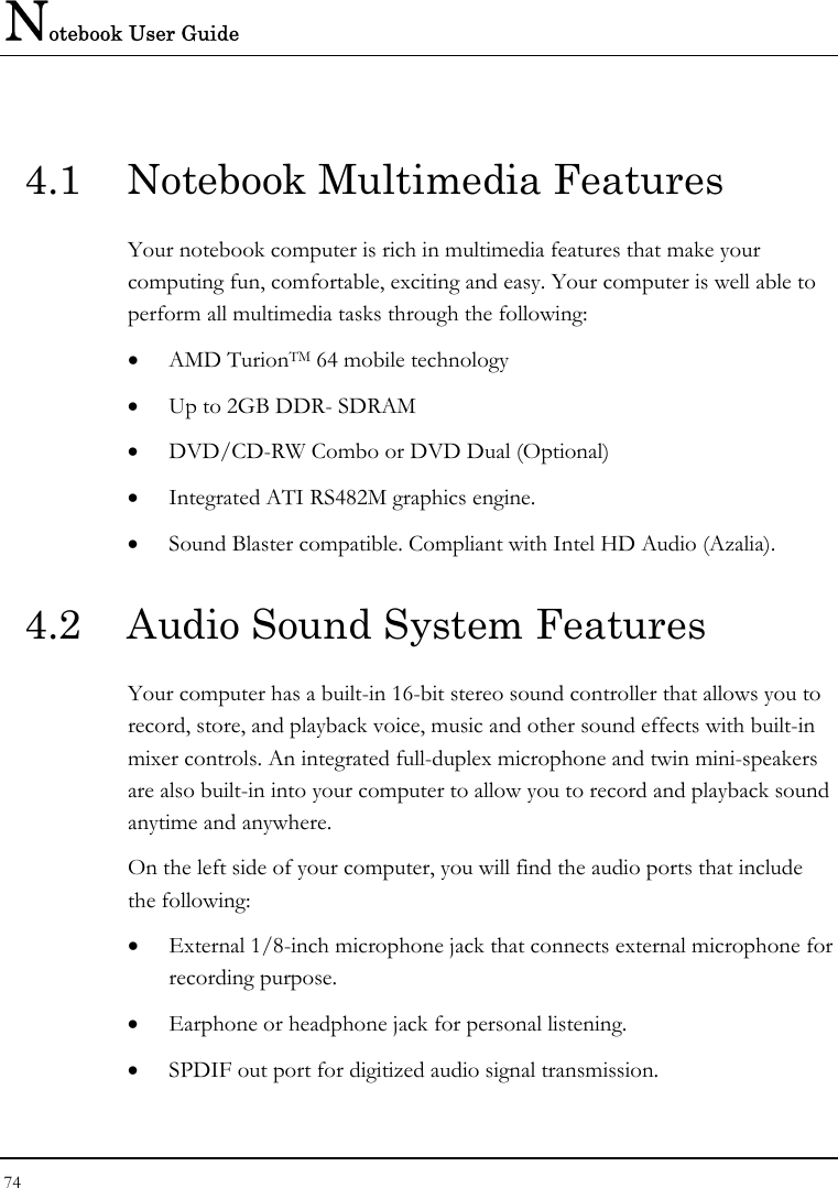 Notebook User Guide 74  4.1  Notebook Multimedia Features Your notebook computer is rich in multimedia features that make your computing fun, comfortable, exciting and easy. Your computer is well able to perform all multimedia tasks through the following: • AMD TurionTM 64 mobile technology  • Up to 2GB DDR- SDRAM      • DVD/CD-RW Combo or DVD Dual (Optional)     • Integrated ATI RS482M graphics engine. • Sound Blaster compatible. Compliant with Intel HD Audio (Azalia).   4.2  Audio Sound System Features Your computer has a built-in 16-bit stereo sound controller that allows you to record, store, and playback voice, music and other sound effects with built-in mixer controls. An integrated full-duplex microphone and twin mini-speakers are also built-in into your computer to allow you to record and playback sound anytime and anywhere.  On the left side of your computer, you will find the audio ports that include the following: • External 1/8-inch microphone jack that connects external microphone for recording purpose.  • Earphone or headphone jack for personal listening. • SPDIF out port for digitized audio signal transmission. 