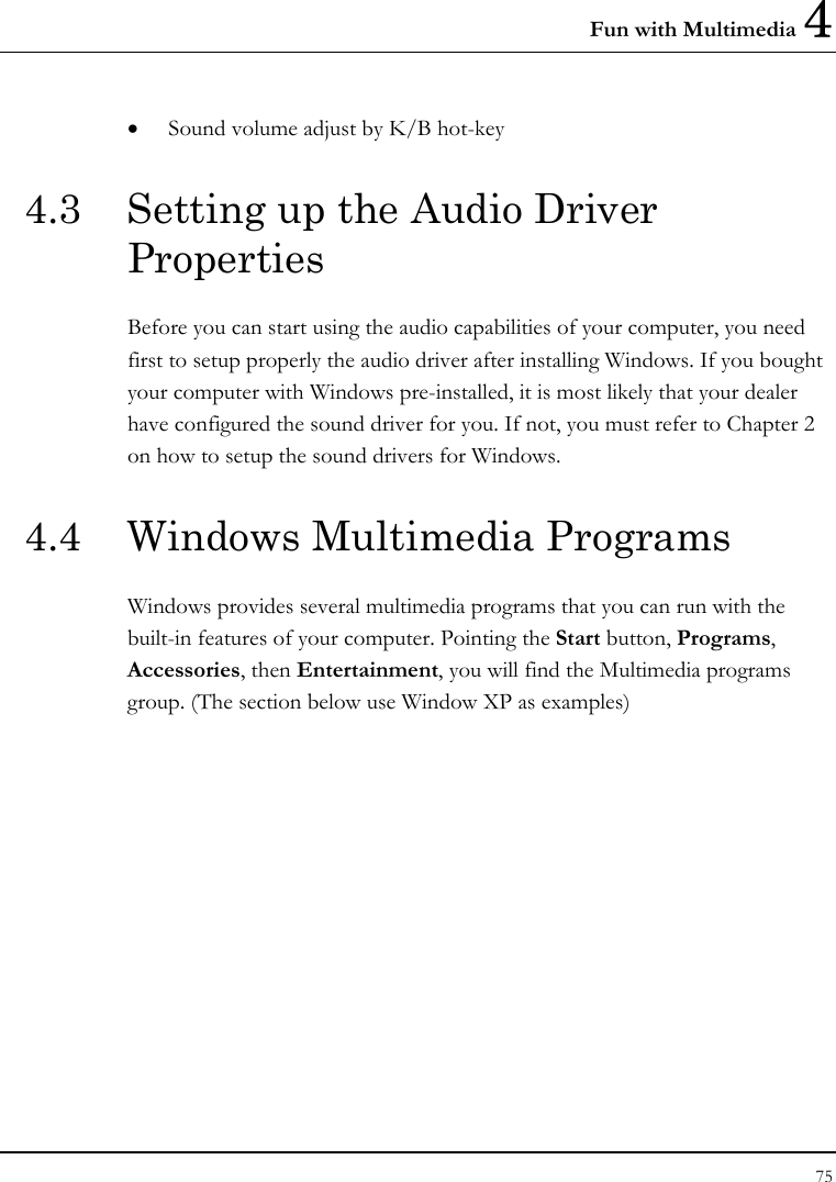 Fun with Multimedia 4 75  • Sound volume adjust by K/B hot-key   4.3  Setting up the Audio Driver Properties Before you can start using the audio capabilities of your computer, you need first to setup properly the audio driver after installing Windows. If you bought your computer with Windows pre-installed, it is most likely that your dealer have configured the sound driver for you. If not, you must refer to Chapter 2 on how to setup the sound drivers for Windows. 4.4  Windows Multimedia Programs Windows provides several multimedia programs that you can run with the built-in features of your computer. Pointing the Start button, Programs, Accessories, then Entertainment, you will find the Multimedia programs group. (The section below use Window XP as examples)  