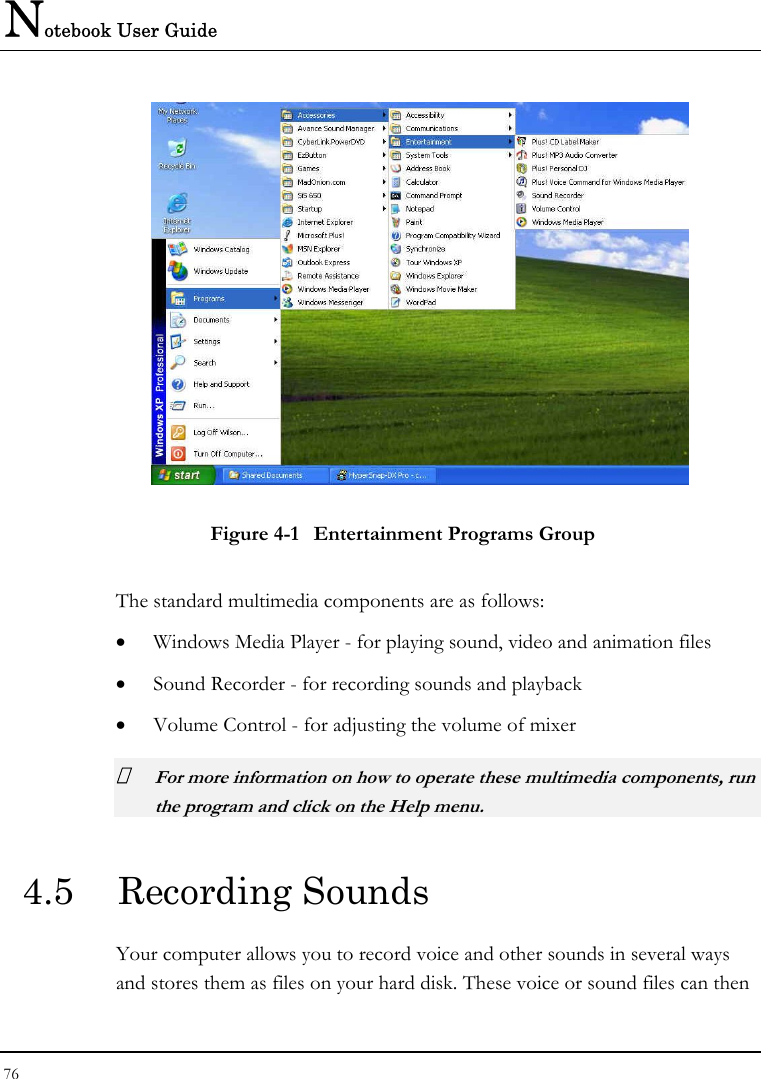 Notebook User Guide 76   Figure 4-1  Entertainment Programs Group The standard multimedia components are as follows: • Windows Media Player - for playing sound, video and animation files • Sound Recorder - for recording sounds and playback • Volume Control - for adjusting the volume of mixer  For more information on how to operate these multimedia components, run the program and click on the Help menu. 4.5  Recording Sounds  Your computer allows you to record voice and other sounds in several ways and stores them as files on your hard disk. These voice or sound files can then 