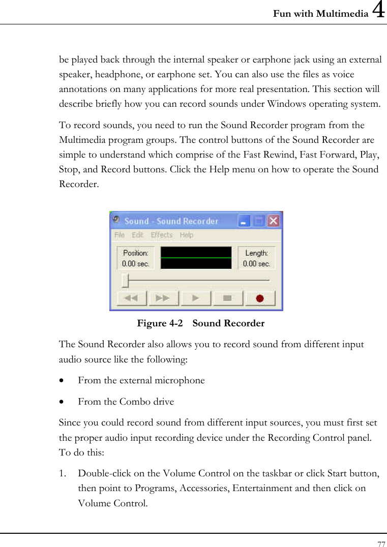 Fun with Multimedia 4 77  be played back through the internal speaker or earphone jack using an external speaker, headphone, or earphone set. You can also use the files as voice annotations on many applications for more real presentation. This section will describe briefly how you can record sounds under Windows operating system.  To record sounds, you need to run the Sound Recorder program from the Multimedia program groups. The control buttons of the Sound Recorder are simple to understand which comprise of the Fast Rewind, Fast Forward, Play, Stop, and Record buttons. Click the Help menu on how to operate the Sound Recorder.   Figure 4-2  Sound Recorder The Sound Recorder also allows you to record sound from different input audio source like the following:  • From the external microphone • From the Combo drive Since you could record sound from different input sources, you must first set the proper audio input recording device under the Recording Control panel. To do this: 1. Double-click on the Volume Control on the taskbar or click Start button, then point to Programs, Accessories, Entertainment and then click on Volume Control.  