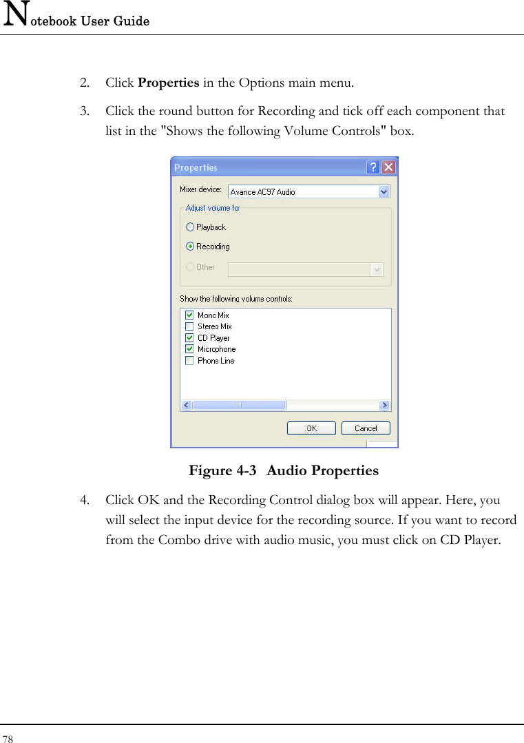 Notebook User Guide 78  2. Click Properties in the Options main menu. 3. Click the round button for Recording and tick off each component that list in the &quot;Shows the following Volume Controls&quot; box.   Figure 4-3  Audio Properties 4. Click OK and the Recording Control dialog box will appear. Here, you will select the input device for the recording source. If you want to record from the Combo drive with audio music, you must click on CD Player.  