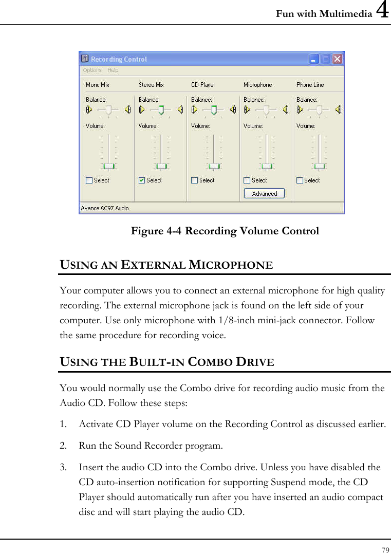 Fun with Multimedia 4 79   Figure 4-4 Recording Volume Control USING AN EXTERNAL MICROPHONE Your computer allows you to connect an external microphone for high quality recording. The external microphone jack is found on the left side of your computer. Use only microphone with 1/8-inch mini-jack connector. Follow the same procedure for recording voice.  USING THE BUILT-IN COMBO DRIVE You would normally use the Combo drive for recording audio music from the Audio CD. Follow these steps: 1. Activate CD Player volume on the Recording Control as discussed earlier. 2. Run the Sound Recorder program.  3. Insert the audio CD into the Combo drive. Unless you have disabled the CD auto-insertion notification for supporting Suspend mode, the CD Player should automatically run after you have inserted an audio compact disc and will start playing the audio CD. 