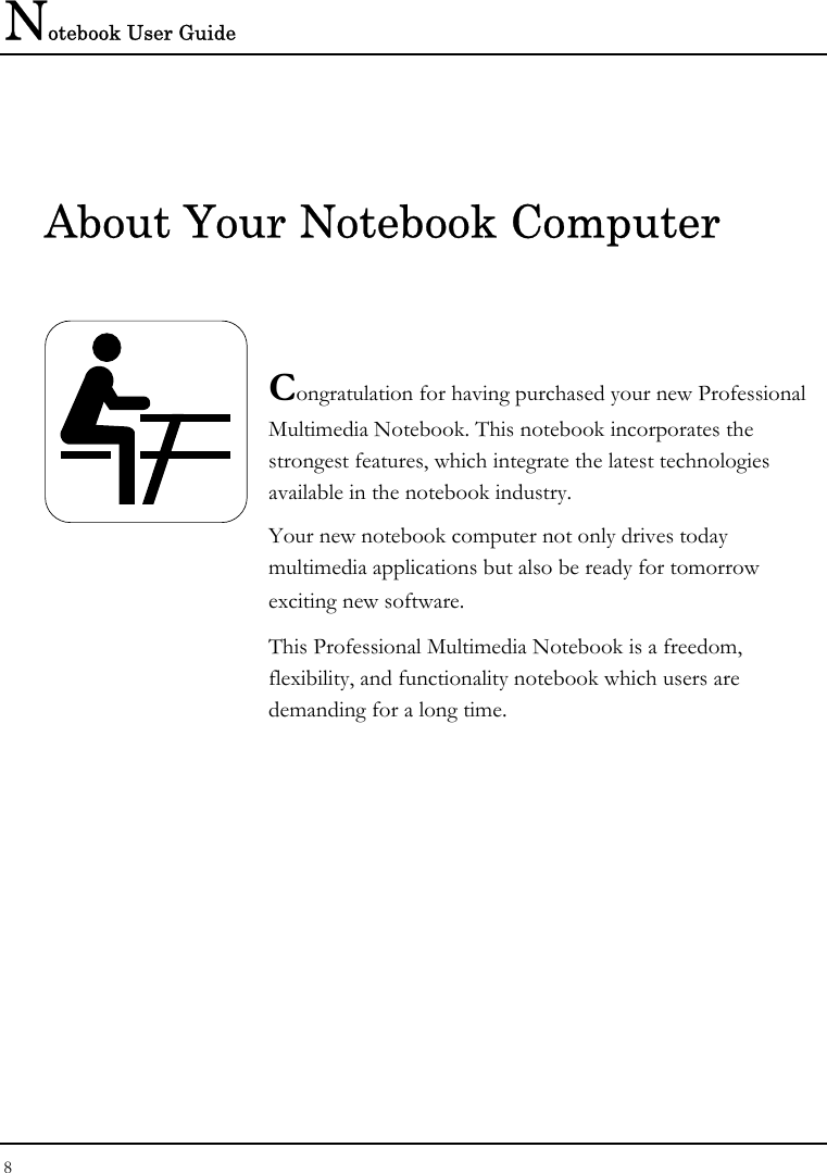 Notebook User Guide 8  About Your Notebook Computer   Congratulation for having purchased your new Professional Multimedia Notebook. This notebook incorporates the strongest features, which integrate the latest technologies available in the notebook industry. Your new notebook computer not only drives today　 multimedia applications but also be ready for tomorrow　 exciting new software. This Professional Multimedia Notebook is a freedom, flexibility, and functionality notebook which users are demanding for a long time.            