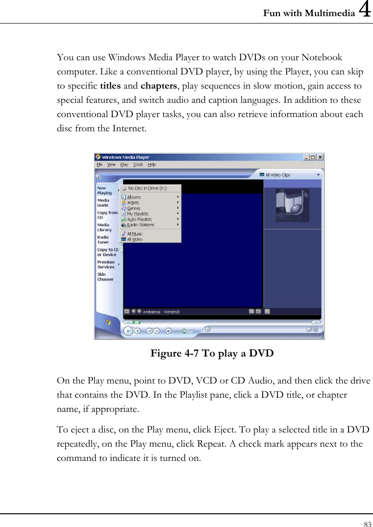 Fun with Multimedia 4 83  You can use Windows Media Player to watch DVDs on your Notebook computer. Like a conventional DVD player, by using the Player, you can skip to specific titles and chapters, play sequences in slow motion, gain access to special features, and switch audio and caption languages. In addition to these conventional DVD player tasks, you can also retrieve information about each disc from the Internet.  Figure 4-7 To play a DVD On the Play menu, point to DVD, VCD or CD Audio, and then click the drive that contains the DVD. In the Playlist pane, click a DVD title, or chapter name, if appropriate.  To eject a disc, on the Play menu, click Eject. To play a selected title in a DVD repeatedly, on the Play menu, click Repeat. A check mark appears next to the command to indicate it is turned on.  