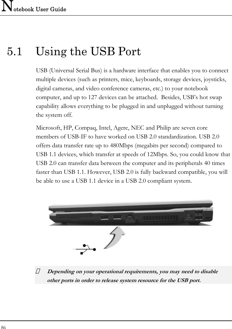 Notebook User Guide 86   5.1  Using the USB Port USB (Universal Serial Bus) is a hardware interface that enables you to connect multiple devices (such as printers, mice, keyboards, storage devices, joysticks, digital cameras, and video conference cameras, etc.) to your notebook computer, and up to 127 devices can be attached.  Besides, USB’s hot swap capability allows everything to be plugged in and unplugged without turning the system off.   Microsoft, HP, Compaq, Intel, Agere, NEC and Philip are seven core members of USB-IF to have worked on USB 2.0 standardization. USB 2.0 offers data transfer rate up to 480Mbps (megabits per second) compared to USB 1.1 devices, which transfer at speeds of 12Mbps. So, you could know that USB 2.0 can transfer data between the computer and its peripherals 40 times faster than USB 1.1. However, USB 2.0 is fully backward compatible, you will be able to use a USB 1.1 device in a USB 2.0 compliant system.   Depending on your operational requirements, you may need to disable other ports in order to release system resource for the USB port. 