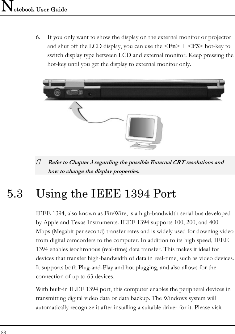 Notebook User Guide 88  6. If you only want to show the display on the external monitor or projector and shut off the LCD display, you can use the &lt;Fn&gt; + &lt;F3&gt; hot-key to switch display type between LCD and external monitor. Keep pressing the hot-key until you get the display to external monitor only.   Refer to Chapter 3 regarding the possible External CRT resolutions and how to change the display properties. 5.3  Using the IEEE 1394 Port IEEE 1394, also known as FireWire, is a high-bandwidth serial bus developed by Apple and Texas Instruments. IEEE 1394 supports 100, 200, and 400 Mbps (Megabit per second) transfer rates and is widely used for downing video from digital camcorders to the computer. In addition to its high speed, IEEE 1394 enables isochronous (real-time) data transfer. This makes it ideal for devices that transfer high-bandwidth of data in real-time, such as video devices. It supports both Plug-and-Play and hot plugging, and also allows for the connection of up to 63 devices.  With built-in IEEE 1394 port, this computer enables the peripheral devices in transmitting digital video data or data backup. The Windows system will automatically recognize it after installing a suitable driver for it. Please visit 