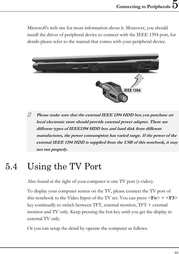 Connecting to Peripherals 5 89  Microsoft&apos;s web site for more information about it. Moreover, you should install the driver of peripheral device to connect with the IEEE 1394 port, for details please refer to the manual that comes with your peripheral device.   Please make sure that the external IEEE 1394 HDD box you purchase on local electronic store should provide external power adapter. There are different types of IEEE1394 HDD box and hard disk from different manufactures, the power consumption has varied range. If the power of the external IEEE 1394 HDD is supplied from the USB of this notebook, it may not run properly. 5.4  Using the TV Port Also found at the right of your computer is one TV port (s-video).  To display your computer screen on the TV, please connect the TV port of this notebook to the Video Input of the TV set. You can press &lt;Fn&gt; + &lt;F3&gt; key continually to switch between TFT, external monitor, TFT + external monitor and TV only. Keep pressing the hot-key until you get the display to external TV only. Or you can setup the detail by operate the computer as follows. 