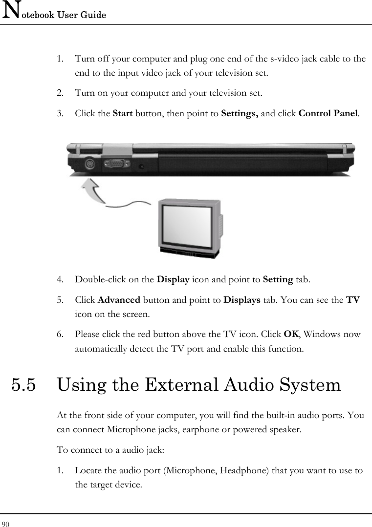 Notebook User Guide 90  1. Turn off your computer and plug one end of the s-video jack cable to the end to the input video jack of your television set. 2. Turn on your computer and your television set. 3. Click the Start button, then point to Settings, and click Control Panel.  4. Double-click on the Display icon and point to Setting tab.  5. Click Advanced button and point to Displays tab. You can see the TV icon on the screen. 6. Please click the red button above the TV icon. Click OK, Windows now automatically detect the TV port and enable this function. 5.5  Using the External Audio System At the front side of your computer, you will find the built-in audio ports. You can connect Microphone jacks, earphone or powered speaker. To connect to a audio jack: 1. Locate the audio port (Microphone, Headphone) that you want to use to the target device. 