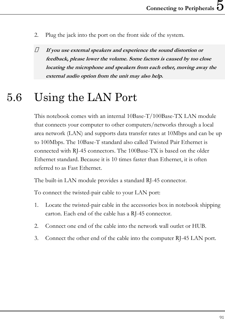 Connecting to Peripherals 5 91  2. Plug the jack into the port on the front side of the system.  If you use external speakers and experience the sound distortion or feedback, please lower the volume. Some factors is caused by too close locating the microphone and speakers from each other, moving away the external audio option from the unit may also help. 5.6  Using the LAN Port This notebook comes with an internal 10Base-T/100Base-TX LAN module that connects your computer to other computers/networks through a local area network (LAN) and supports data transfer rates at 10Mbps and can be up to 100Mbps. The 10Base-T standard also called Twisted Pair Ethernet is connected with RJ-45 connectors. The 100Base-TX is based on the older Ethernet standard. Because it is 10 times faster than Ethernet, it is often referred to as Fast Ethernet. The built-in LAN module provides a standard RJ-45 connector.  To connect the twisted-pair cable to your LAN port: 1. Locate the twisted-pair cable in the accessories box in notebook shipping carton. Each end of the cable has a RJ-45 connector. 2. Connect one end of the cable into the network wall outlet or HUB. 3. Connect the other end of the cable into the computer RJ-45 LAN port. 