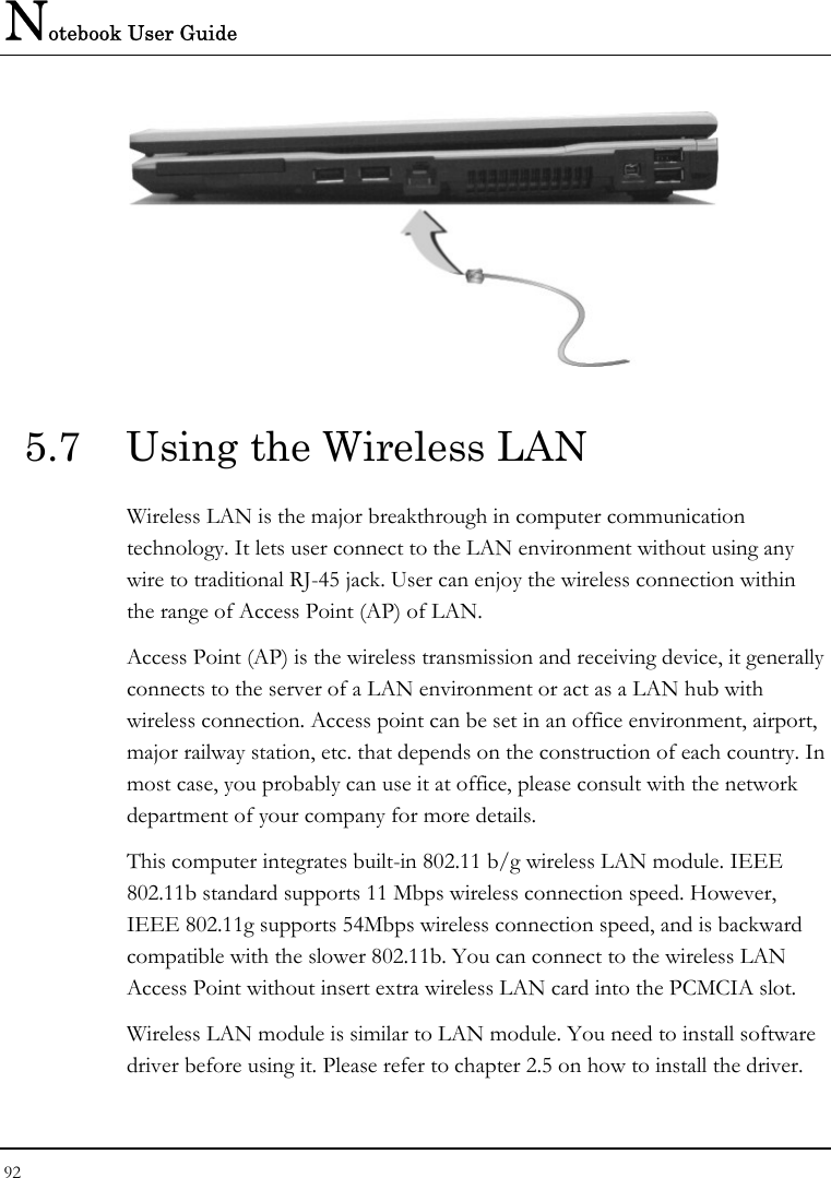 Notebook User Guide 92   5.7  Using the Wireless LAN Wireless LAN is the major breakthrough in computer communication technology. It lets user connect to the LAN environment without using any wire to traditional RJ-45 jack. User can enjoy the wireless connection within the range of Access Point (AP) of LAN.  Access Point (AP) is the wireless transmission and receiving device, it generally connects to the server of a LAN environment or act as a LAN hub with wireless connection. Access point can be set in an office environment, airport, major railway station, etc. that depends on the construction of each country. In most case, you probably can use it at office, please consult with the network department of your company for more details.  This computer integrates built-in 802.11 b/g wireless LAN module. IEEE 802.11b standard supports 11 Mbps wireless connection speed. However, IEEE 802.11g supports 54Mbps wireless connection speed, and is backward compatible with the slower 802.11b. You can connect to the wireless LAN Access Point without insert extra wireless LAN card into the PCMCIA slot. Wireless LAN module is similar to LAN module. You need to install software driver before using it. Please refer to chapter 2.5 on how to install the driver. 