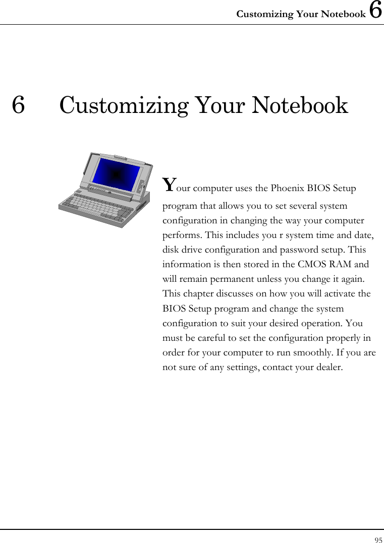 Customizing Your Notebook 6 95  6  Customizing Your Notebook   Your computer uses the Phoenix BIOS Setup program that allows you to set several system configuration in changing the way your computer performs. This includes you r system time and date, disk drive configuration and password setup. This information is then stored in the CMOS RAM and will remain permanent unless you change it again. This chapter discusses on how you will activate the BIOS Setup program and change the system configuration to suit your desired operation. You must be careful to set the configuration properly in order for your computer to run smoothly. If you are not sure of any settings, contact your dealer.              