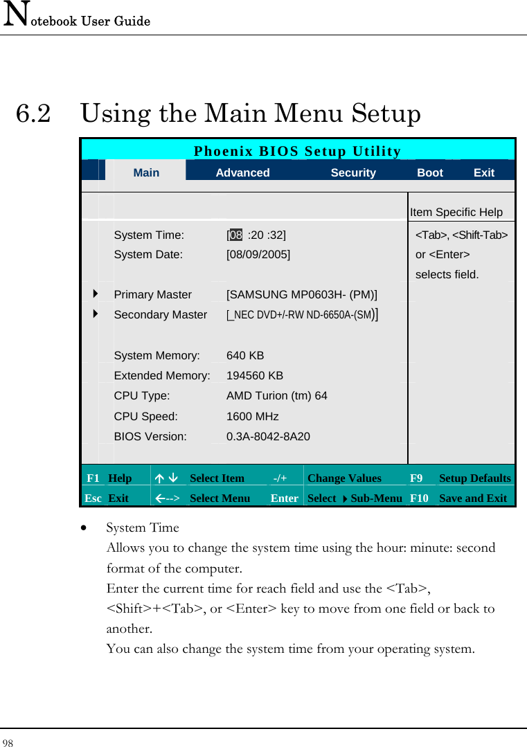 Notebook User Guide 98  6.2  Using the Main Menu Setup Phoenix BIOS Setup Utility  Main  Advanced  Security  Boot Exit   Item Specific Help  System Time: [08 :20 :32] &lt;Tab&gt;, &lt;Shift-Tab&gt;  System Date:  [08/09/2005]   or &lt;Enter&gt;       selects field.    4Primary Master  [SAMSUNG MP0603H- (PM)]   4Secondary Master [_NEC DVD+/-RW ND-6650A-(SM)]          System Memory:  640 KB    Extended Memory: 194560 KB    CPU Type:  AMD Turion (tm) 64     CPU Speed:  1600 MHz    BIOS Version:  0.3A-8042-8A20         F1 Help  Ç È Select Item   -/+  Change Values  F9  Setup Defaults Esc Exit  Å--&gt;  Select Menu  Enter Select Sub-Menu F10 Save and Exit • System Time  Allows you to change the system time using the hour: minute: second format of the computer. Enter the current time for reach field and use the &lt;Tab&gt;, &lt;Shift&gt;+&lt;Tab&gt;, or &lt;Enter&gt; key to move from one field or back to another. You can also change the system time from your operating system. 