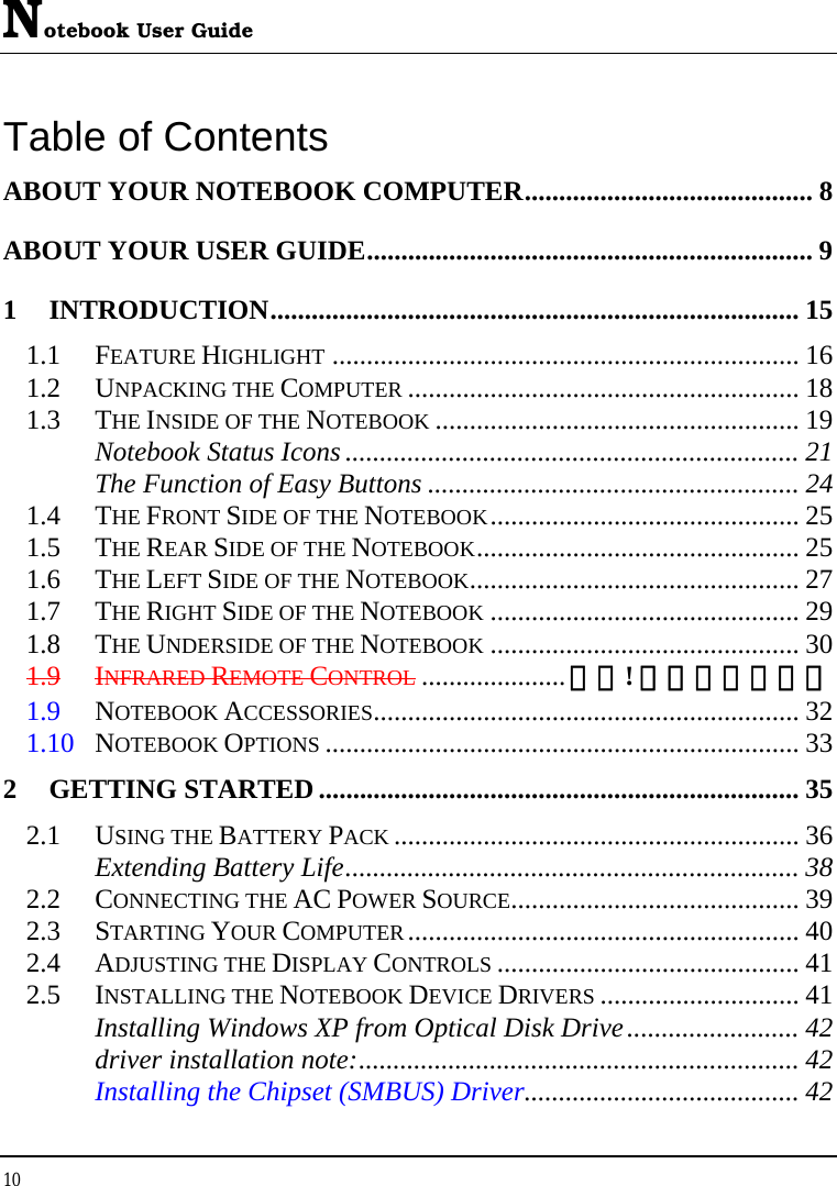 Notebook User Guide 10  Table of Contents ABOUT YOUR NOTEBOOK COMPUTER.......................................... 8 ABOUT YOUR USER GUIDE................................................................. 9 1 INTRODUCTION............................................................................. 15 1.1 FEATURE HIGHLIGHT .................................................................... 16 1.2 UNPACKING THE COMPUTER ......................................................... 18 1.3 THE INSIDE OF THE NOTEBOOK ..................................................... 19 Notebook Status Icons .................................................................. 21 The Function of Easy Buttons ...................................................... 24 1.4 THE FRONT SIDE OF THE NOTEBOOK............................................. 25 1.5 THE REAR SIDE OF THE NOTEBOOK............................................... 25 1.6 THE LEFT SIDE OF THE NOTEBOOK................................................ 27 1.7 THE RIGHT SIDE OF THE NOTEBOOK ............................................. 29 1.8 THE UNDERSIDE OF THE NOTEBOOK ............................................. 30 1.9 INFRARED REMOTE CONTROL .....................錯誤! 尚未定義書籤。 1.9 NOTEBOOK ACCESSORIES.............................................................. 32 1.10 NOTEBOOK OPTIONS ..................................................................... 33 2 GETTING STARTED...................................................................... 35 2.1 USING THE BATTERY PACK ........................................................... 36 Extending Battery Life.................................................................. 38 2.2 CONNECTING THE AC POWER SOURCE.......................................... 39 2.3 STARTING YOUR COMPUTER......................................................... 40 2.4 ADJUSTING THE DISPLAY CONTROLS ............................................ 41 2.5 INSTALLING THE NOTEBOOK DEVICE DRIVERS ............................. 41 Installing Windows XP from Optical Disk Drive......................... 42 driver installation note:................................................................ 42 Installing the Chipset (SMBUS) Driver........................................ 42 