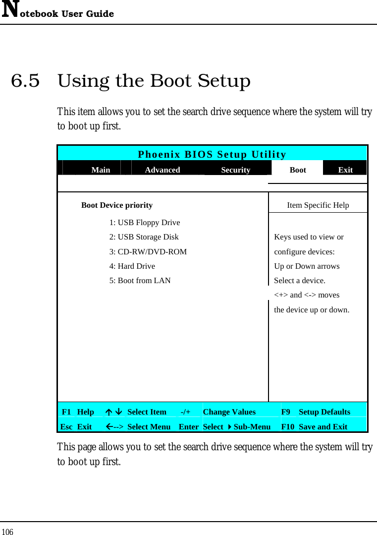 Notebook User Guide 106  6.5  Using the Boot Setup This item allows you to set the search drive sequence where the system will try to boot up first.   Phoenix BIOS Setup Utility  Main  Advanced  Security  Boot  Exit  Boot Device priority  Item Specific Help     1: USB Floppy Drive       2: USB Storage Disk  Keys used to view or     3: CD-RW/DVD-ROM  configure devices:     4: Hard Drive  Up or Down arrows     5: Boot from LAN  Select a device.          &lt;+&gt; and &lt;-&gt; moves         the device up or down.                                                  F1  Help  Ç ÈSelect Item   -/+  Change Values  F9 Setup Defaults Esc  Exit  Å--&gt; Select Menu Enter Select Sub-Menu  F10 Save and Exit This page allows you to set the search drive sequence where the system will try to boot up first.  