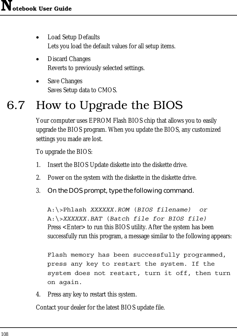 Notebook User Guide 108  • Load Setup Defaults Lets you load the default values for all setup items. • Discard Changes Reverts to previously selected settings. • Save Changes Saves Setup data to CMOS. 6.7  How to Upgrade the BIOS Your computer uses EPROM Flash BIOS chip that allows you to easily upgrade the BIOS program. When you update the BIOS, any customized settings you made are lost. To upgrade the BIOS: 1. Insert the BIOS Update diskette into the diskette drive. 2. Power on the system with the diskette in the diskette drive. 3. On the DOS prompt, type the following command.  A:\&gt;Phlash XXXXXX.ROM (BIOS filename)  or A:\&gt;XXXXXX.BAT (Batch file for BIOS file) Press &lt;Enter&gt; to run this BIOS utility. After the system has been successfully run this program, a message similar to the following appears:  Flash memory has been successfully programmed, press any key to restart the system. If the system does not restart, turn it off, then turn on again. 4. Press any key to restart this system. Contact your dealer for the latest BIOS update file. 