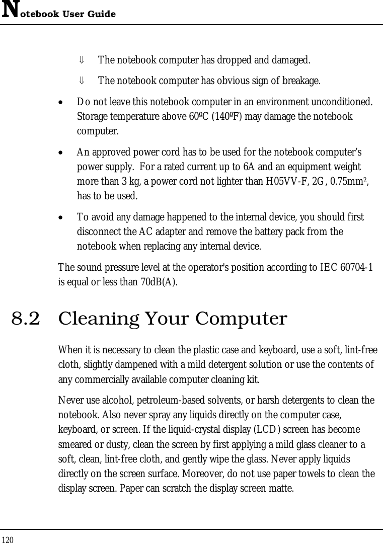 Notebook User Guide 120  ⇓ The notebook computer has dropped and damaged. ⇓ The notebook computer has obvious sign of breakage. • Do not leave this notebook computer in an environment unconditioned.  Storage temperature above 60ºC (140ºF) may damage the notebook computer. • An approved power cord has to be used for the notebook computer’s power supply.  For a rated current up to 6A and an equipment weight more than 3 kg, a power cord not lighter than H05VV-F, 2G, 0.75mm2, has to be used. • To avoid any damage happened to the internal device, you should first disconnect the AC adapter and remove the battery pack from the notebook when replacing any internal device. The sound pressure level at the operator&apos;s position according to IEC 60704-1 is equal or less than 70dB(A). 8.2  Cleaning Your Computer When it is necessary to clean the plastic case and keyboard, use a soft, lint-free cloth, slightly dampened with a mild detergent solution or use the contents of any commercially available computer cleaning kit. Never use alcohol, petroleum-based solvents, or harsh detergents to clean the notebook. Also never spray any liquids directly on the computer case, keyboard, or screen. If the liquid-crystal display (LCD) screen has become smeared or dusty, clean the screen by first applying a mild glass cleaner to a soft, clean, lint-free cloth, and gently wipe the glass. Never apply liquids directly on the screen surface. Moreover, do not use paper towels to clean the display screen. Paper can scratch the display screen matte. 