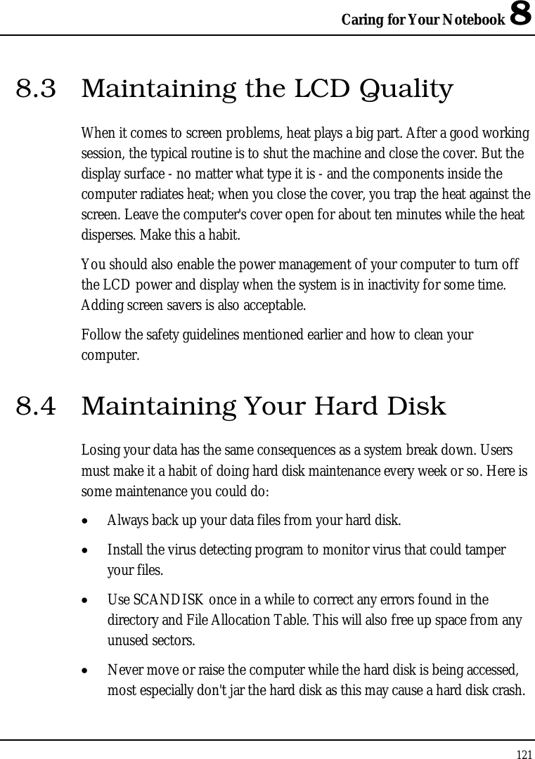 Caring for Your Notebook 8 121  8.3  Maintaining the LCD Quality When it comes to screen problems, heat plays a big part. After a good working session, the typical routine is to shut the machine and close the cover. But the display surface - no matter what type it is - and the components inside the computer radiates heat; when you close the cover, you trap the heat against the screen. Leave the computer&apos;s cover open for about ten minutes while the heat disperses. Make this a habit. You should also enable the power management of your computer to turn off the LCD power and display when the system is in inactivity for some time. Adding screen savers is also acceptable. Follow the safety guidelines mentioned earlier and how to clean your computer. 8.4  Maintaining Your Hard Disk Losing your data has the same consequences as a system break down. Users must make it a habit of doing hard disk maintenance every week or so. Here is some maintenance you could do: • Always back up your data files from your hard disk. • Install the virus detecting program to monitor virus that could tamper your files. • Use SCANDISK once in a while to correct any errors found in the directory and File Allocation Table. This will also free up space from any unused sectors. • Never move or raise the computer while the hard disk is being accessed, most especially don&apos;t jar the hard disk as this may cause a hard disk crash. 