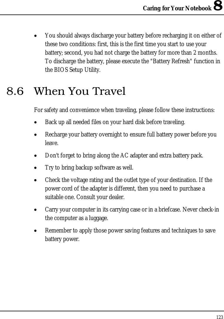 Caring for Your Notebook 8 123  • You should always discharge your battery before recharging it on either of these two conditions: first, this is the first time you start to use your battery; second, you had not charge the battery for more than 2 months. To discharge the battery, please execute the &quot;Battery Refresh&quot; function in the BIOS Setup Utility. 8.6  When You Travel For safety and convenience when traveling, please follow these instructions: • Back up all needed files on your hard disk before traveling. • Recharge your battery overnight to ensure full battery power before you leave. • Don&apos;t forget to bring along the AC adapter and extra battery pack. • Try to bring backup software as well. • Check the voltage rating and the outlet type of your destination. If the power cord of the adapter is different, then you need to purchase a suitable one. Consult your dealer. • Carry your computer in its carrying case or in a briefcase. Never check-in the computer as a luggage. • Remember to apply those power saving features and techniques to save battery power. 