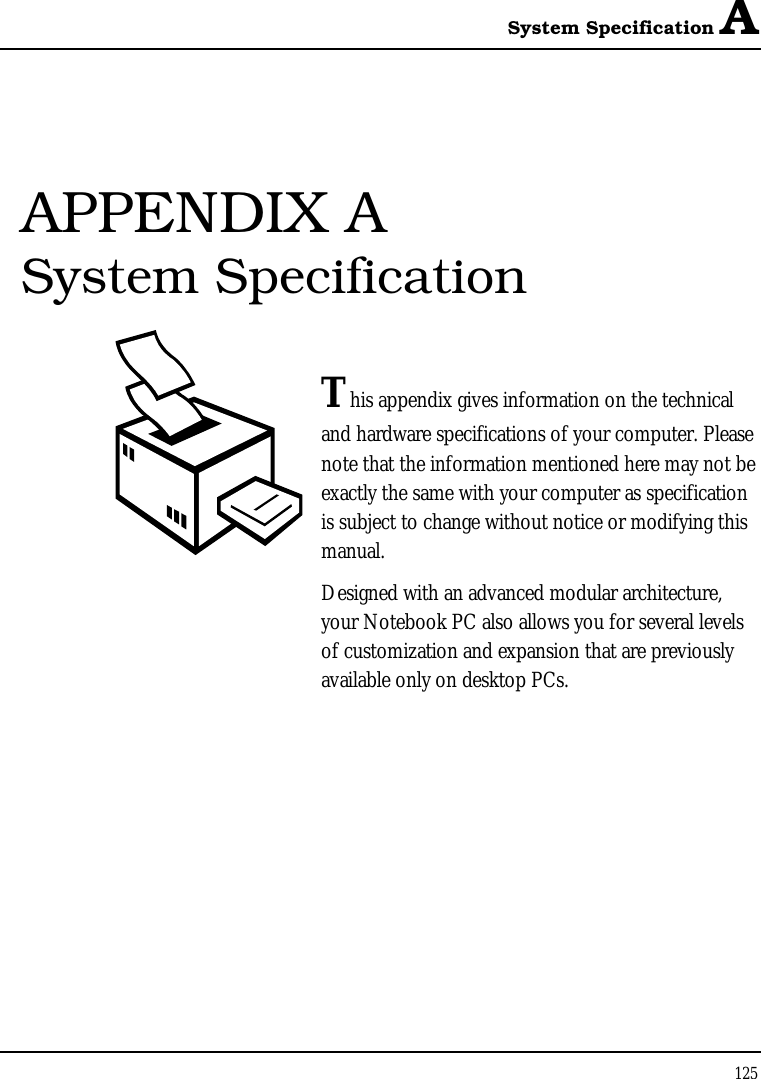 System Specification A 125  APPENDIX A  System Specification  This appendix gives information on the technical  and hardware specifications of your computer. Please note that the information mentioned here may not be exactly the same with your computer as specification is subject to change without notice or modifying this manual. Designed with an advanced modular architecture, your Notebook PC also allows you for several levels of customization and expansion that are previously available only on desktop PCs.       