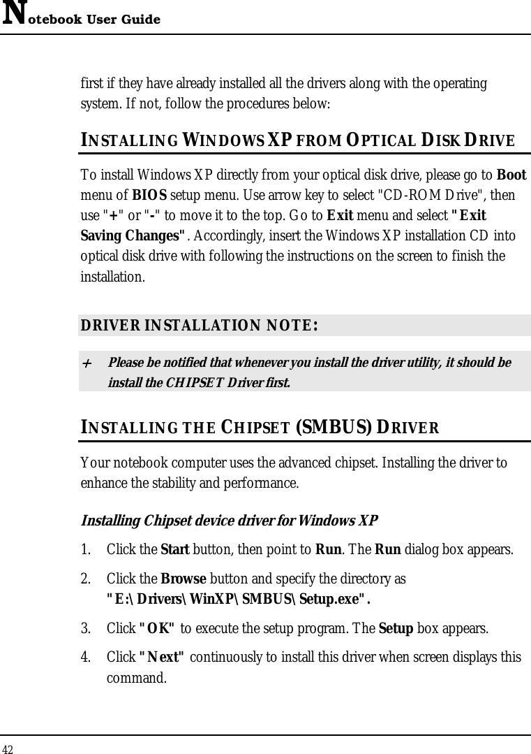 Notebook User Guide 42  first if they have already installed all the drivers along with the operating system. If not, follow the procedures below: INSTALLING WINDOWS XP FROM OPTICAL DISK DRIVE To install Windows XP directly from your optical disk drive, please go to Boot menu of BIOS setup menu. Use arrow key to select &quot;CD-ROM Drive&quot;, then use &quot;+&quot; or &quot;-&quot; to move it to the top. Go to Exit menu and select &quot;Exit Saving Changes&quot;. Accordingly, insert the Windows XP installation CD into optical disk drive with following the instructions on the screen to finish the installation.  DRIVER INSTALLATION NOTE: + Please be notified that whenever you install the driver utility, it should be install the CHIPSET Driver first. INSTALLING THE CHIPSET (SMBUS) DRIVER Your notebook computer uses the advanced chipset. Installing the driver to enhance the stability and performance.  Installing Chipset device driver for Windows XP 1. Click the Start button, then point to Run. The Run dialog box appears.  2. Click the Browse button and specify the directory as  &quot;E:\Drivers\WinXP\SMBUS\Setup.exe&quot;. 3. Click &quot;OK&quot; to execute the setup program. The Setup box appears. 4. Click &quot;Next&quot; continuously to install this driver when screen displays this command. 