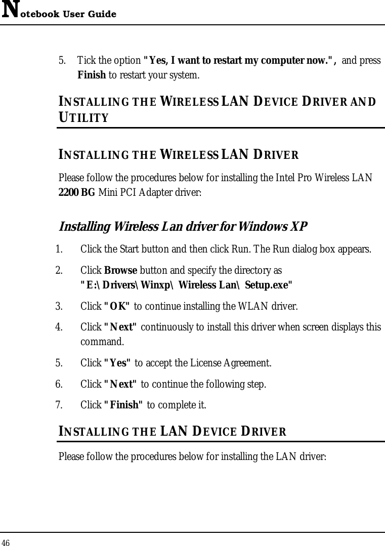 Notebook User Guide 46  5. Tick the option &quot;Yes, I want to restart my computer now.&quot;,  and press Finish to restart your system. INSTALLING THE WIRELESS LAN DEVICE DRIVER AND UTILITY INSTALLING THE WIRELESS LAN DRIVER Please follow the procedures below for installing the Intel Pro Wireless LAN  2200 BG Mini PCI Adapter driver: Installing Wireless Lan driver for Windows XP  1. Click the Start button and then click Run. The Run dialog box appears. 2. Click Browse button and specify the directory as &quot;E:\Drivers\Winxp\ Wireless Lan\ Setup.exe&quot;  3. Click &quot;OK&quot; to continue installing the WLAN driver. 4. Click &quot;Next&quot; continuously to install this driver when screen displays this command. 5. Click &quot;Yes&quot; to accept the License Agreement. 6. Click &quot;Next&quot; to continue the following step. 7. Click &quot;Finish&quot; to complete it. INSTALLING THE LAN DEVICE DRIVER Please follow the procedures below for installing the LAN driver: 