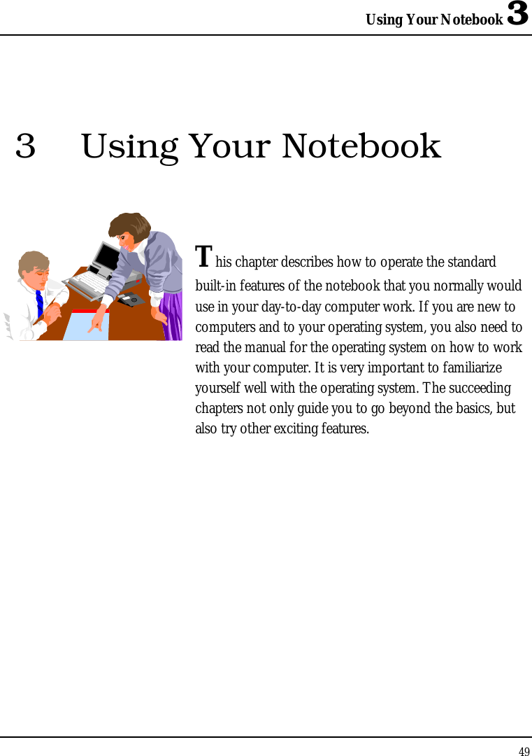 Using Your Notebook 3 49  3  Using Your Notebook   This chapter describes how to operate the standard built-in features of the notebook that you normally would use in your day-to-day computer work. If you are new to computers and to your operating system, you also need to read the manual for the operating system on how to work with your computer. It is very important to familiarize yourself well with the operating system. The succeeding chapters not only guide you to go beyond the basics, but also try other exciting features.            