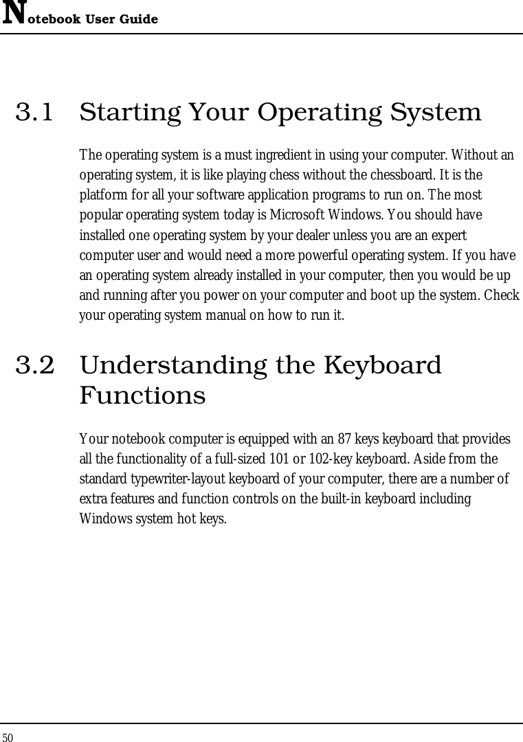 Notebook User Guide 50  3.1  Starting Your Operating System The operating system is a must ingredient in using your computer. Without an operating system, it is like playing chess without the chessboard. It is the platform for all your software application programs to run on. The most popular operating system today is Microsoft Windows. You should have installed one operating system by your dealer unless you are an expert computer user and would need a more powerful operating system. If you have an operating system already installed in your computer, then you would be up and running after you power on your computer and boot up the system. Check your operating system manual on how to run it.  3.2  Understanding the Keyboard Functions Your notebook computer is equipped with an 87 keys keyboard that provides all the functionality of a full-sized 101 or 102-key keyboard. Aside from the standard typewriter-layout keyboard of your computer, there are a number of extra features and function controls on the built-in keyboard including Windows system hot keys. 
