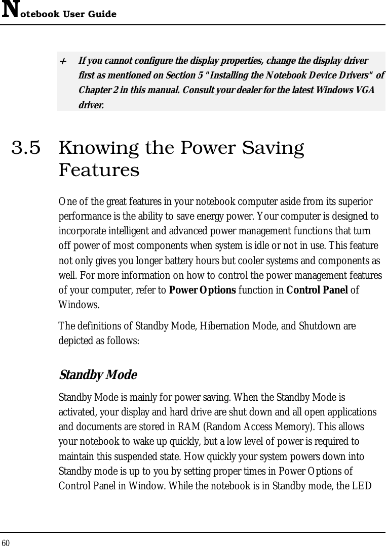 Notebook User Guide 60  + If you cannot configure the display properties, change the display driver first as mentioned on Section 5 &quot;Installing the Notebook Device Drivers&quot; of Chapter 2 in this manual. Consult your dealer for the latest Windows VGA driver. 3.5  Knowing the Power Saving Features One of the great features in your notebook computer aside from its superior performance is the ability to save energy power. Your computer is designed to incorporate intelligent and advanced power management functions that turn off power of most components when system is idle or not in use. This feature not only gives you longer battery hours but cooler systems and components as well. For more information on how to control the power management features of your computer, refer to Power Options function in Control Panel of Windows. The definitions of Standby Mode, Hibernation Mode, and Shutdown are depicted as follows: Standby Mode Standby Mode is mainly for power saving. When the Standby Mode is activated, your display and hard drive are shut down and all open applications and documents are stored in RAM (Random Access Memory). This allows your notebook to wake up quickly, but a low level of power is required to maintain this suspended state. How quickly your system powers down into Standby mode is up to you by setting proper times in Power Options of Control Panel in Window. While the notebook is in Standby mode, the LED 