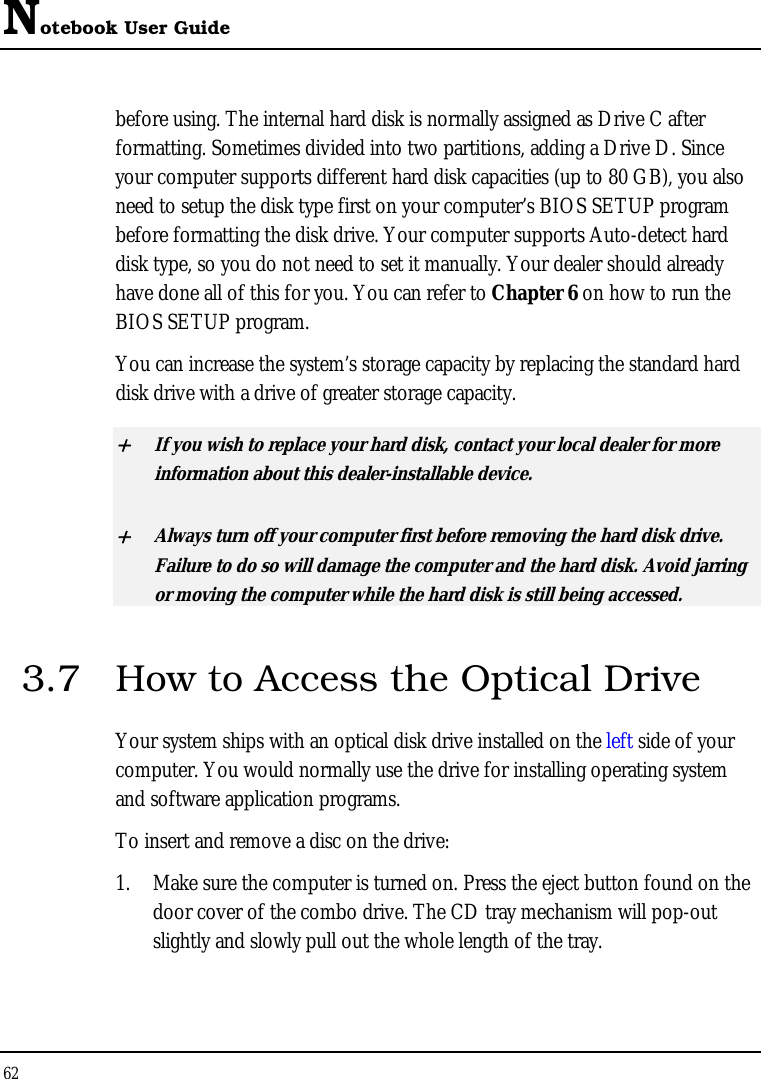 Notebook User Guide 62  before using. The internal hard disk is normally assigned as Drive C after formatting. Sometimes divided into two partitions, adding a Drive D. Since your computer supports different hard disk capacities (up to 80 GB), you also need to setup the disk type first on your computer’s BIOS SETUP program before formatting the disk drive. Your computer supports Auto-detect hard disk type, so you do not need to set it manually. Your dealer should already have done all of this for you. You can refer to Chapter 6 on how to run the BIOS SETUP program.  You can increase the system’s storage capacity by replacing the standard hard disk drive with a drive of greater storage capacity. + If you wish to replace your hard disk, contact your local dealer for more information about this dealer-installable device. + Always turn off your computer first before removing the hard disk drive. Failure to do so will damage the computer and the hard disk. Avoid jarring or moving the computer while the hard disk is still being accessed. 3.7  How to Access the Optical Drive Your system ships with an optical disk drive installed on the left side of your computer. You would normally use the drive for installing operating system and software application programs.  To insert and remove a disc on the drive: 1. Make sure the computer is turned on. Press the eject button found on the door cover of the combo drive. The CD tray mechanism will pop-out slightly and slowly pull out the whole length of the tray. 