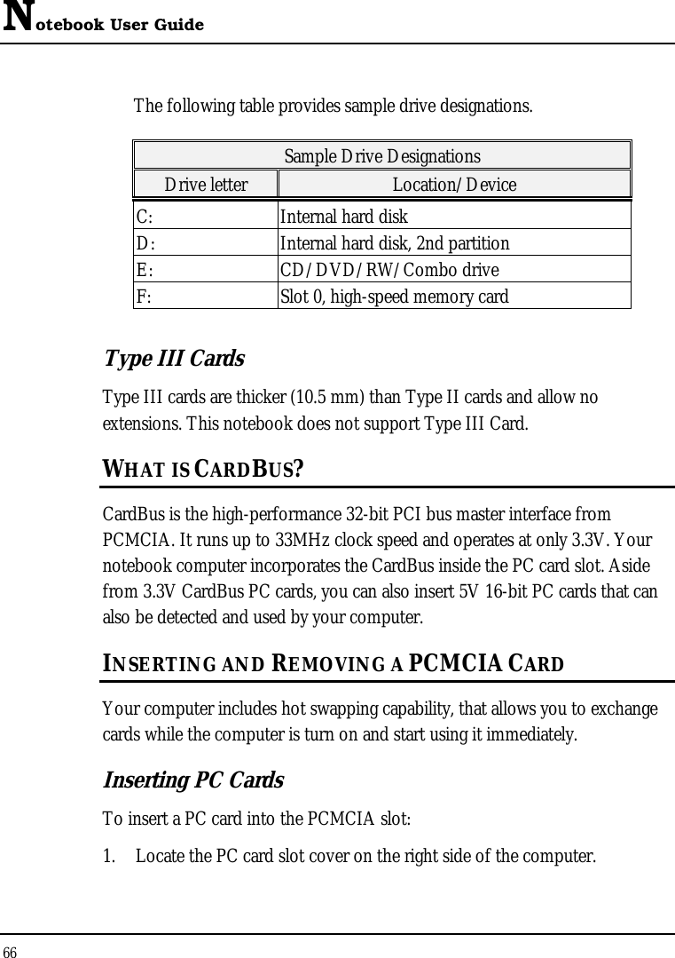 Notebook User Guide 66  The following table provides sample drive designations. Sample Drive Designations Drive letter  Location/Device C:  Internal hard disk D:  Internal hard disk, 2nd partition E: CD/DVD/RW/Combo drive F:  Slot 0, high-speed memory card Type III Cards Type III cards are thicker (10.5 mm) than Type II cards and allow no extensions. This notebook does not support Type III Card. WHAT IS CARDBUS? CardBus is the high-performance 32-bit PCI bus master interface from PCMCIA. It runs up to 33MHz clock speed and operates at only 3.3V. Your notebook computer incorporates the CardBus inside the PC card slot. Aside from 3.3V CardBus PC cards, you can also insert 5V 16-bit PC cards that can also be detected and used by your computer. INSERTING AND REMOVING A PCMCIA CARD Your computer includes hot swapping capability, that allows you to exchange cards while the computer is turn on and start using it immediately. Inserting PC Cards To insert a PC card into the PCMCIA slot: 1. Locate the PC card slot cover on the right side of the computer. 