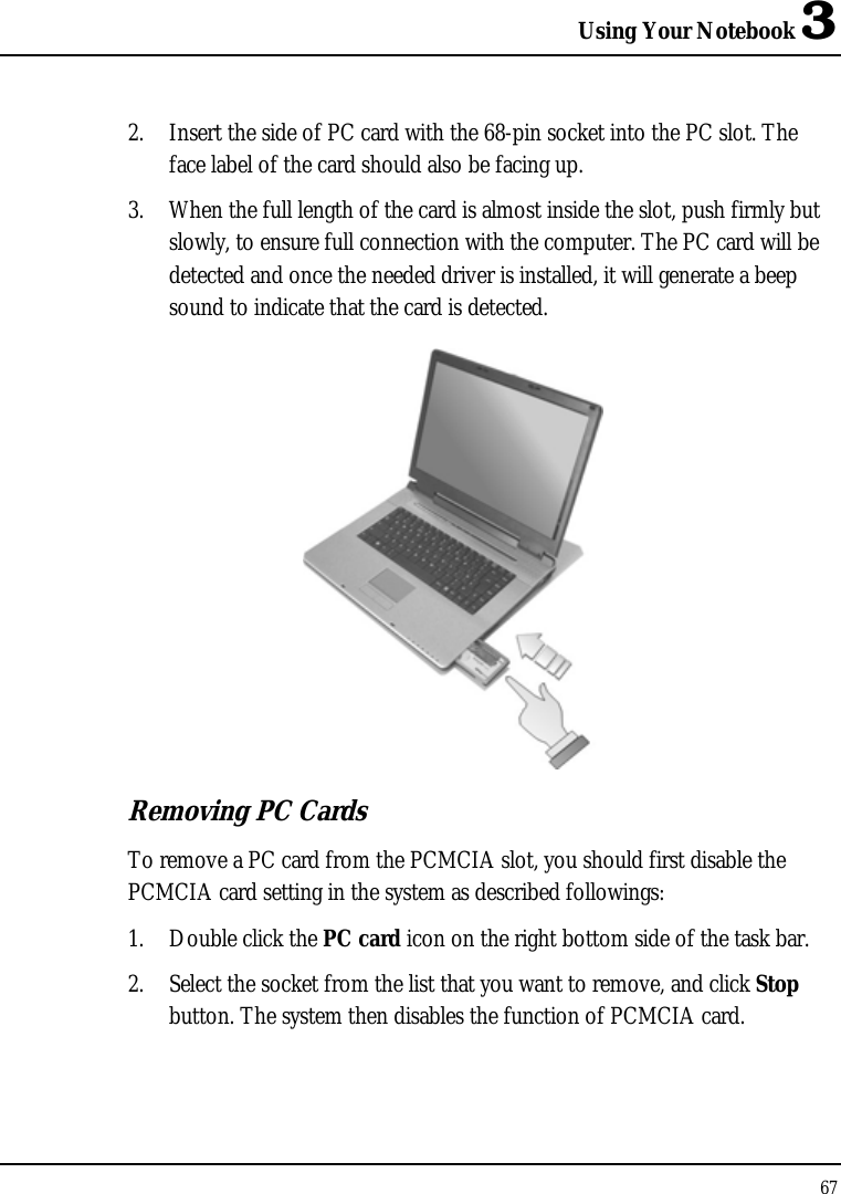 Using Your Notebook 3 67  2. Insert the side of PC card with the 68-pin socket into the PC slot. The face label of the card should also be facing up. 3. When the full length of the card is almost inside the slot, push firmly but slowly, to ensure full connection with the computer. The PC card will be detected and once the needed driver is installed, it will generate a beep sound to indicate that the card is detected.  Removing PC Cards To remove a PC card from the PCMCIA slot, you should first disable the PCMCIA card setting in the system as described followings: 1. Double click the PC card icon on the right bottom side of the task bar. 2. Select the socket from the list that you want to remove, and click Stop button. The system then disables the function of PCMCIA card. 