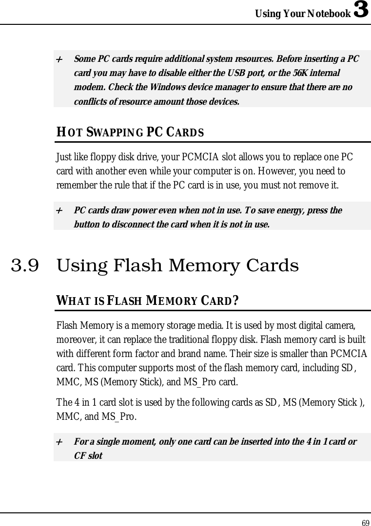 Using Your Notebook 3 69  + Some PC cards require additional system resources. Before inserting a PC card you may have to disable either the USB port, or the 56K internal modem. Check the Windows device manager to ensure that there are no conflicts of resource amount those devices.  HOT SWAPPING PC CARDS Just like floppy disk drive, your PCMCIA slot allows you to replace one PC card with another even while your computer is on. However, you need to remember the rule that if the PC card is in use, you must not remove it. + PC cards draw power even when not in use. To save energy, press the button to disconnect the card when it is not in use. 3.9  Using Flash Memory Cards WHAT IS FLASH MEMORY CARD? Flash Memory is a memory storage media. It is used by most digital camera, moreover, it can replace the traditional floppy disk. Flash memory card is built with different form factor and brand name. Their size is smaller than PCMCIA card. This computer supports most of the flash memory card, including SD, MMC, MS (Memory Stick), and MS_Pro card. The 4 in 1 card slot is used by the following cards as SD, MS (Memory Stick ), MMC, and MS_Pro.  + For a single moment, only one card can be inserted into the 4 in 1 card or CF slot  