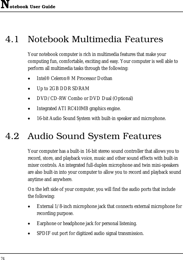 Notebook User Guide 74  4.1  Notebook Multimedia Features Your notebook computer is rich in multimedia features that make your computing fun, comfortable, exciting and easy. Your computer is well able to perform all multimedia tasks through the following: • Intel® Celeron® M Processor Dothan • Up to 2GB DDR SDRAM      • DVD/CD-RW Combo or DVD Dual (Optional)  • Integrated ATI RC410MB graphics engine. • 16-bit Audio Sound System with built-in speaker and microphone. 4.2  Audio Sound System Features Your computer has a built-in 16-bit stereo sound controller that allows you to record, store, and playback voice, music and other sound effects with built-in mixer controls. An integrated full-duplex microphone and twin mini-speakers are also built-in into your computer to allow you to record and playback sound anytime and anywhere.  On the left side of your computer, you will find the audio ports that include the following: • External 1/8-inch microphone jack that connects external microphone for recording purpose.  • Earphone or headphone jack for personal listening. • SPDIF out port for digitized audio signal transmission. 