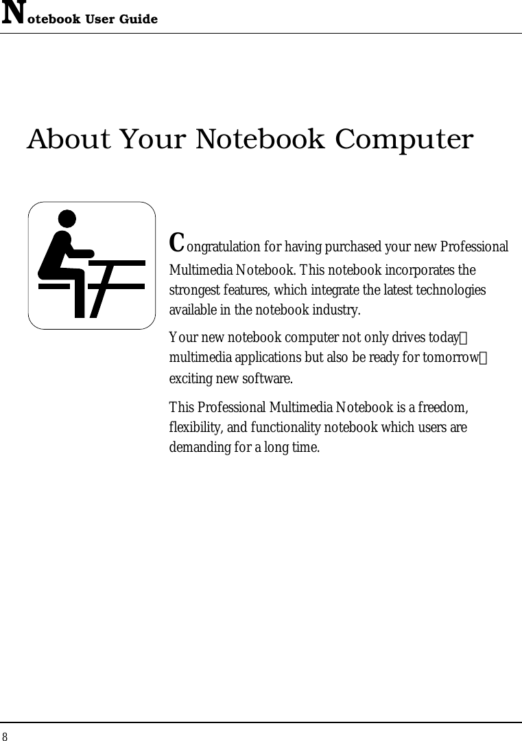 Notebook User Guide 8  About Your Notebook Computer   Congratulation for having purchased your new Professional Multimedia Notebook. This notebook incorporates the strongest features, which integrate the latest technologies available in the notebook industry. Your new notebook computer not only drives today　 multimedia applications but also be ready for tomorrow　 exciting new software. This Professional Multimedia Notebook is a freedom, flexibility, and functionality notebook which users are demanding for a long time.            