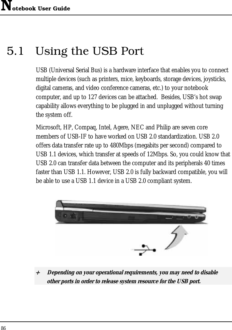 Notebook User Guide 86   5.1  Using the USB Port USB (Universal Serial Bus) is a hardware interface that enables you to connect multiple devices (such as printers, mice, keyboards, storage devices, joysticks, digital cameras, and video conference cameras, etc.) to your notebook computer, and up to 127 devices can be attached.  Besides, USB’s hot swap capability allows everything to be plugged in and unplugged without turning the system off.   Microsoft, HP, Compaq, Intel, Agere, NEC and Philip are seven core members of USB-IF to have worked on USB 2.0 standardization. USB 2.0 offers data transfer rate up to 480Mbps (megabits per second) compared to USB 1.1 devices, which transfer at speeds of 12Mbps. So, you could know that USB 2.0 can transfer data between the computer and its peripherals 40 times faster than USB 1.1. However, USB 2.0 is fully backward compatible, you will be able to use a USB 1.1 device in a USB 2.0 compliant system.  + Depending on your operational requirements, you may need to disable other ports in order to release system resource for the USB port. 