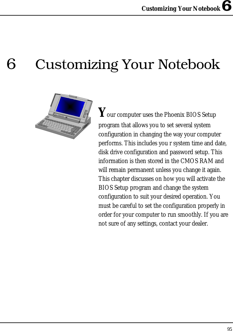 Customizing Your Notebook 6 95  6  Customizing Your Notebook   Your computer uses the Phoenix BIOS Setup program that allows you to set several system configuration in changing the way your computer performs. This includes you r system time and date, disk drive configuration and password setup. This information is then stored in the CMOS RAM and will remain permanent unless you change it again. This chapter discusses on how you will activate the BIOS Setup program and change the system configuration to suit your desired operation. You must be careful to set the configuration properly in order for your computer to run smoothly. If you are not sure of any settings, contact your dealer.              