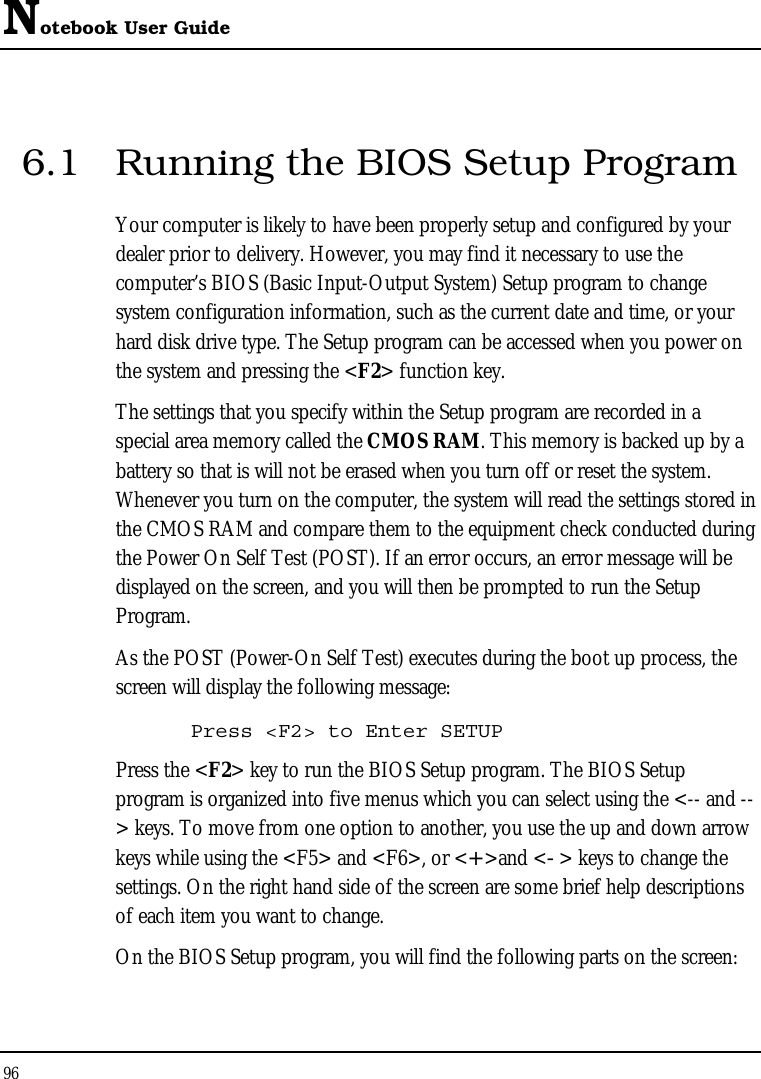 Notebook User Guide 96  6.1  Running the BIOS Setup Program Your computer is likely to have been properly setup and configured by your dealer prior to delivery. However, you may find it necessary to use the computer’s BIOS (Basic Input-Output System) Setup program to change system configuration information, such as the current date and time, or your hard disk drive type. The Setup program can be accessed when you power on the system and pressing the &lt;F2&gt; function key. The settings that you specify within the Setup program are recorded in a special area memory called the CMOS RAM. This memory is backed up by a battery so that is will not be erased when you turn off or reset the system. Whenever you turn on the computer, the system will read the settings stored in the CMOS RAM and compare them to the equipment check conducted during the Power On Self Test (POST). If an error occurs, an error message will be displayed on the screen, and you will then be prompted to run the Setup Program. As the POST (Power-On Self Test) executes during the boot up process, the screen will display the following message: Press &lt;F2&gt; to Enter SETUP Press the &lt;F2&gt; key to run the BIOS Setup program. The BIOS Setup program is organized into five menus which you can select using the &lt;-- and --&gt; keys. To move from one option to another, you use the up and down arrow keys while using the &lt;F5&gt; and &lt;F6&gt;, or &lt;+&gt;and &lt;-&gt; keys to change the settings. On the right hand side of the screen are some brief help descriptions of each item you want to change. On the BIOS Setup program, you will find the following parts on the screen: 