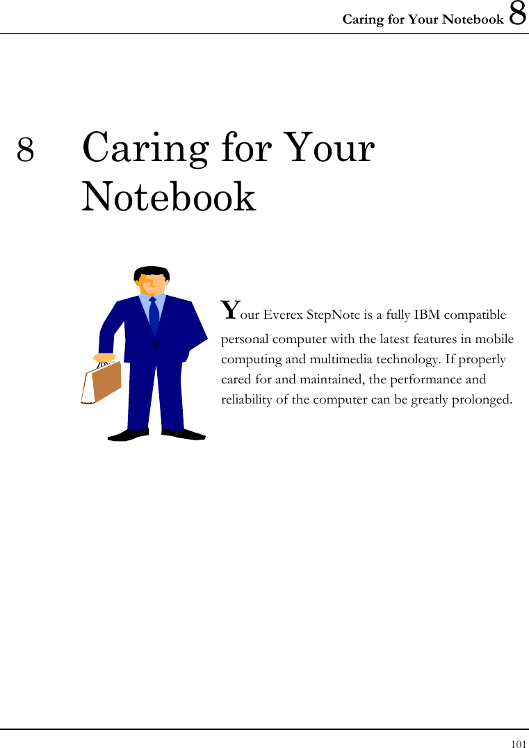 Caring for Your Notebook 8 101  8  Caring for Your Notebook   Your Everex StepNote is a fully IBM compatible personal computer with the latest features in mobile computing and multimedia technology. If properly cared for and maintained, the performance and reliability of the computer can be greatly prolonged.             