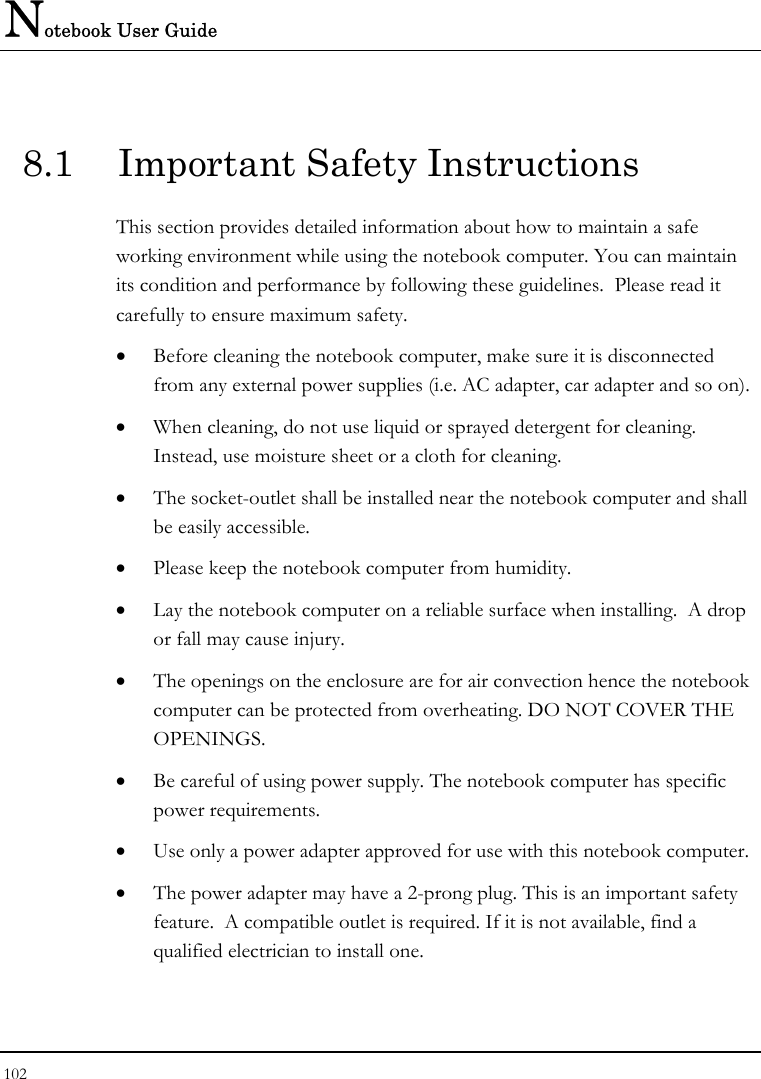 Notebook User Guide 102  8.1  Important Safety Instructions This section provides detailed information about how to maintain a safe working environment while using the notebook computer. You can maintain its condition and performance by following these guidelines.  Please read it carefully to ensure maximum safety. • Before cleaning the notebook computer, make sure it is disconnected from any external power supplies (i.e. AC adapter, car adapter and so on). • When cleaning, do not use liquid or sprayed detergent for cleaning.  Instead, use moisture sheet or a cloth for cleaning. • The socket-outlet shall be installed near the notebook computer and shall be easily accessible. • Please keep the notebook computer from humidity. • Lay the notebook computer on a reliable surface when installing.  A drop or fall may cause injury. • The openings on the enclosure are for air convection hence the notebook computer can be protected from overheating. DO NOT COVER THE OPENINGS. • Be careful of using power supply. The notebook computer has specific power requirements. • Use only a power adapter approved for use with this notebook computer. • The power adapter may have a 2-prong plug. This is an important safety feature.  A compatible outlet is required. If it is not available, find a qualified electrician to install one. 