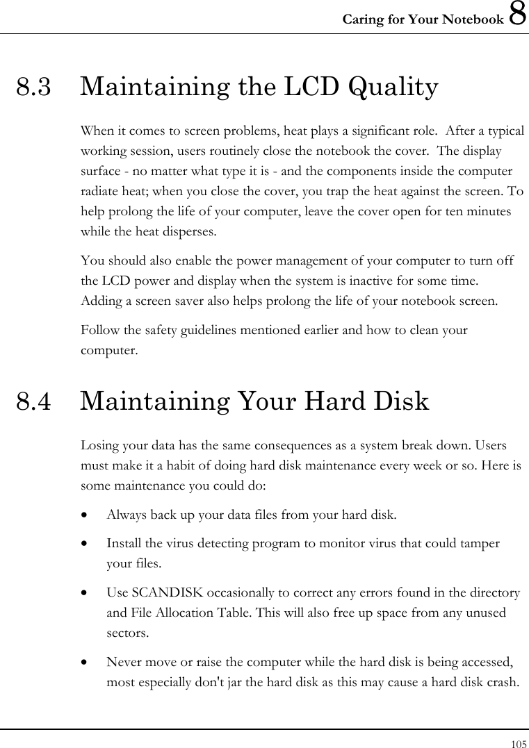 Caring for Your Notebook 8 105  8.3  Maintaining the LCD Quality When it comes to screen problems, heat plays a significant role.  After a typical working session, users routinely close the notebook the cover.  The display surface - no matter what type it is - and the components inside the computer radiate heat; when you close the cover, you trap the heat against the screen. To help prolong the life of your computer, leave the cover open for ten minutes while the heat disperses. You should also enable the power management of your computer to turn off the LCD power and display when the system is inactive for some time.  Adding a screen saver also helps prolong the life of your notebook screen. Follow the safety guidelines mentioned earlier and how to clean your computer. 8.4  Maintaining Your Hard Disk Losing your data has the same consequences as a system break down. Users must make it a habit of doing hard disk maintenance every week or so. Here is some maintenance you could do: • Always back up your data files from your hard disk. • Install the virus detecting program to monitor virus that could tamper your files. • Use SCANDISK occasionally to correct any errors found in the directory and File Allocation Table. This will also free up space from any unused sectors. • Never move or raise the computer while the hard disk is being accessed, most especially don&apos;t jar the hard disk as this may cause a hard disk crash. 