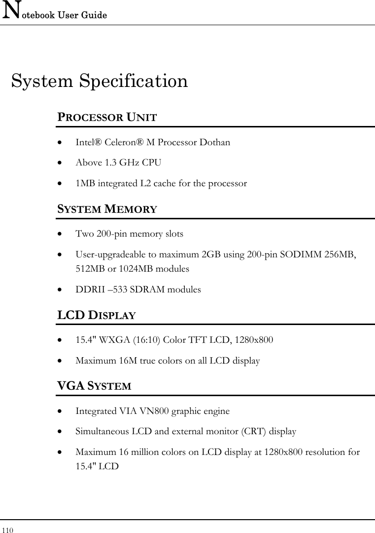 Notebook User Guide 110  System Specification PROCESSOR UNIT • Intel® Celeron® M Processor Dothan  • Above 1.3 GHz CPU  • 1MB integrated L2 cache for the processor  SYSTEM MEMORY • Two 200-pin memory slots • User-upgradeable to maximum 2GB using 200-pin SODIMM 256MB, 512MB or 1024MB modules • DDRII –533 SDRAM modules   LCD DISPLAY • 15.4&quot; WXGA (16:10) Color TFT LCD, 1280x800  • Maximum 16M true colors on all LCD display VGA SYSTEM • Integrated VIA VN800 graphic engine  • Simultaneous LCD and external monitor (CRT) display • Maximum 16 million colors on LCD display at 1280x800 resolution for 15.4&quot; LCD 