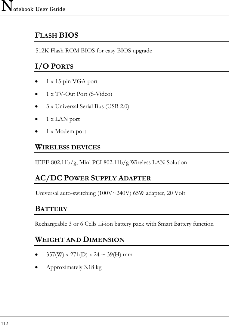 Notebook User Guide 112  FLASH BIOS 512K Flash ROM BIOS for easy BIOS upgrade   I/O PORTS • 1 x 15-pin VGA port  • 1 x TV-Out Port (S-Video)  • 3 x Universal Serial Bus (USB 2.0) • 1 x LAN port  • 1 x Modem port  WIRELESS DEVICES IEEE 802.11b/g, Mini PCI 802.11b/g Wireless LAN Solution AC/DC POWER SUPPLY ADAPTER Universal auto-switching (100V~240V) 65W adapter, 20 Volt  BATTERY    Rechargeable 3 or 6 Cells Li-ion battery pack with Smart Battery function WEIGHT AND DIMENSION • 357(W) x 271(D) x 24 ~ 39(H) mm • Approximately 3.18 kg  