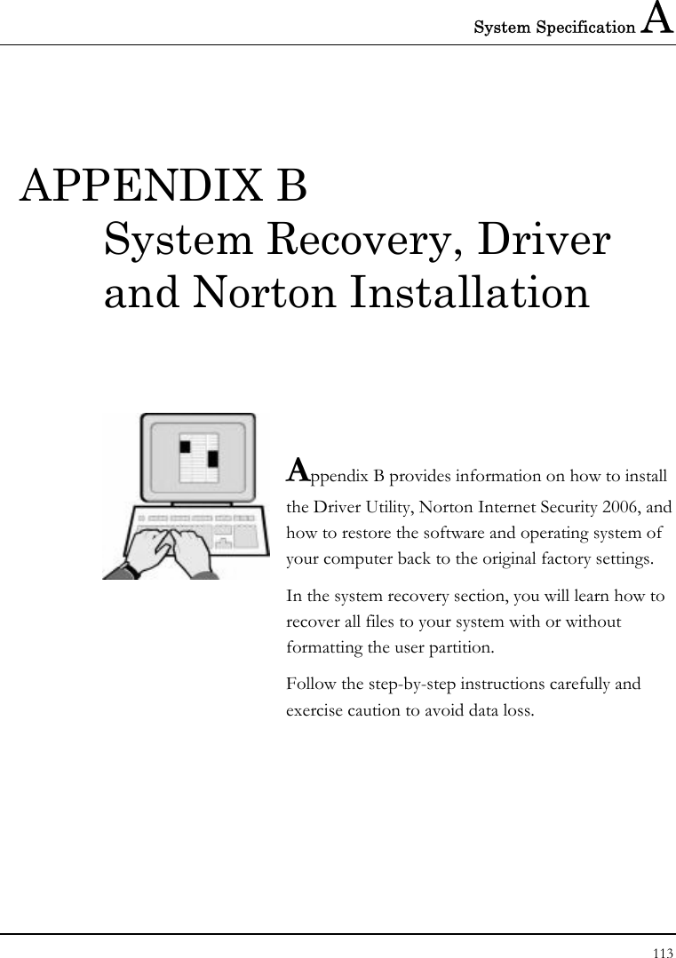 System Specification A 113  APPENDIX B System Recovery, Driver and Norton Installation   Appendix B provides information on how to install the Driver Utility, Norton Internet Security 2006, and how to restore the software and operating system of your computer back to the original factory settings.   In the system recovery section, you will learn how to recover all files to your system with or without formatting the user partition.  Follow the step-by-step instructions carefully and exercise caution to avoid data loss.            